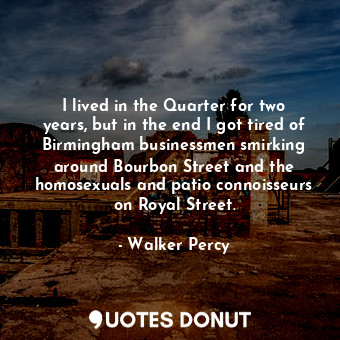 I lived in the Quarter for two years, but in the end I got tired of Birmingham businessmen smirking around Bourbon Street and the homosexuals and patio connoisseurs on Royal Street.