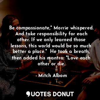 Be compassionate," Morrie whispered. And take responsibility for each other. If we only learned those lessons, this world would be so much better a place."  He took a breath, then added his mantra: "Love each other or die.