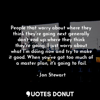 People that worry about where they think they're going next generally don't end up where they think they're going. I just worry about what I'm doing now and try to make it good. When you've got too much of a master plan, it's going to fail.