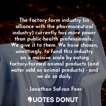 The factory farm industry (in alliance with the pharmaceutical industry) currently has more power than public-health professionals... We give it to them. We have chosen, unwittingly, to fund this industry on a massive scale by eating factory-farmed animal products (and water sold as animal products) - and we do so daily.