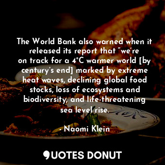 The World Bank also warned when it released its report that “we’re on track for a 4°C warmer world [by century’s end] marked by extreme heat waves, declining global food stocks, loss of ecosystems and biodiversity, and life-threatening sea level rise.