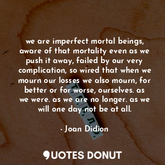 we are imperfect mortal beings, aware of that mortality even as we push it away, failed by our very complication, so wired that when we mourn our losses we also mourn, for better or for worse, ourselves. as we were. as we are no longer. as we will one day not be at all.