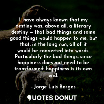 I...have always known that my destiny was, above all, a literary destiny — that bad things and some good things would happen to me, but that, in the long run, all of it would be converted into words. Particularly the bad things, since happiness does not need to be transformed: happiness is its own end.