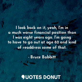  I look back on it, yeah, I&#39;m in a much worse financial position than I was e... - Bruce Babbitt - Quotes Donut