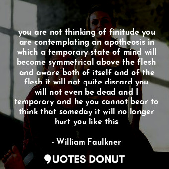 you are not thinking of finitude you are contemplating an apotheosis in which a temporary state of mind will become symmetrical above the flesh and aware both of itself and of the flesh it will not quite discard you will not even be dead and I temporary and he you cannot bear to think that someday it will no longer hurt you like this