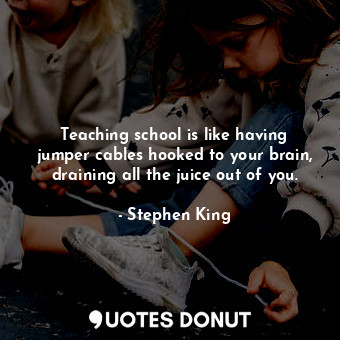 Teaching school is like having jumper cables hooked to your brain, draining all the juice out of you.