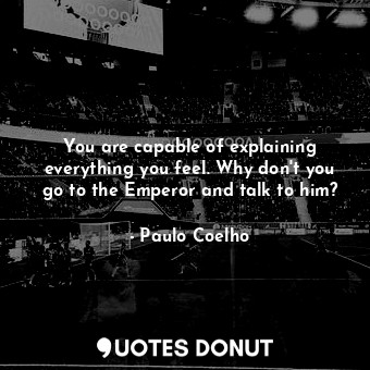 You are capable of explaining everything you feel. Why don't you go to the Emperor and talk to him?