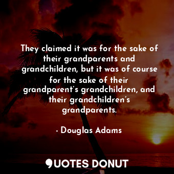 They claimed it was for the sake of their grandparents and grandchildren, but it was of course for the sake of their grandparent’s grandchildren, and their grandchildren’s grandparents.