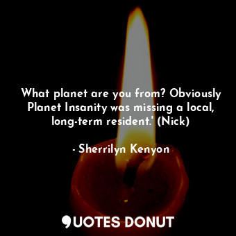 What planet are you from? Obviously Planet Insanity was missing a local, long-term resident.' (Nick)