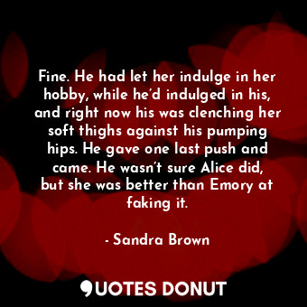 Fine. He had let her indulge in her hobby, while he’d indulged in his, and right now his was clenching her soft thighs against his pumping hips. He gave one last push and came. He wasn’t sure Alice did, but she was better than Emory at faking it.