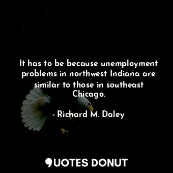  It has to be because unemployment problems in northwest Indiana are similar to t... - Richard M. Daley - Quotes Donut