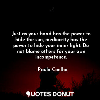 Just as your hand has the power to hide the sun, mediocrity has the power to hide your inner light. Do not blame others for your own incompetence.