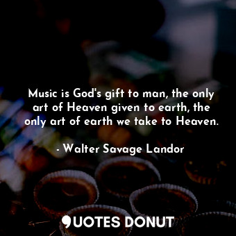 Music is God's gift to man, the only art of Heaven given to earth, the only art of earth we take to Heaven.
