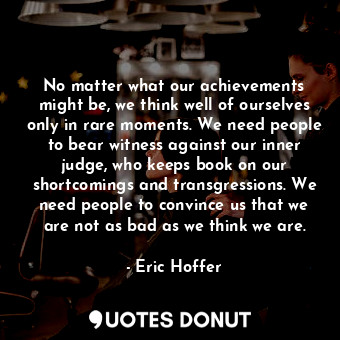 No matter what our achievements might be, we think well of ourselves only in rare moments. We need people to bear witness against our inner judge, who keeps book on our shortcomings and transgressions. We need people to convince us that we are not as bad as we think we are.
