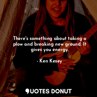 There&#39;s something about taking a plow and breaking new ground. It gives you energy.