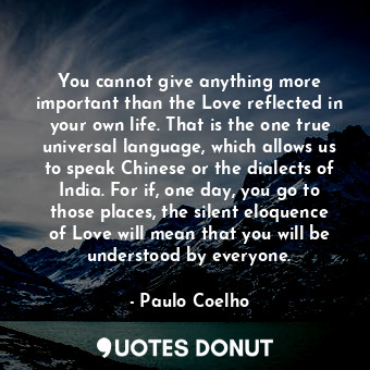 You cannot give anything more important than the Love reflected in your own life. That is the one true universal language, which allows us to speak Chinese or the dialects of India. For if, one day, you go to those places, the silent eloquence of Love will mean that you will be understood by everyone.