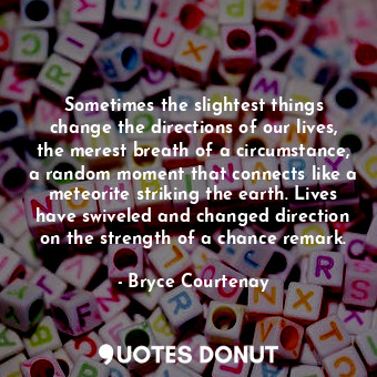 Sometimes the slightest things change the directions of our lives, the merest breath of a circumstance, a random moment that connects like a meteorite striking the earth. Lives have swiveled and changed direction on the strength of a chance remark.