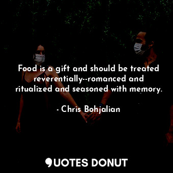 Food is a gift and should be treated reverentially--romanced and ritualized and seasoned with memory.