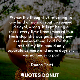  Worse: the thought of returning to any kind of normal routine seemed disloyal, w... - Donna Tartt - Quotes Donut