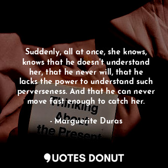 Suddenly, all at once, she knows, knows that he doesn't understand her, that he never will, that he lacks the power to understand such perverseness. And that he can never move fast enough to catch her.