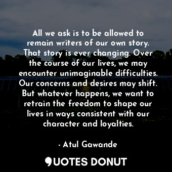 All we ask is to be allowed to remain writers of our own story. That story is ever changing. Over the course of our lives, we may encounter unimaginable difficulties. Our concerns and desires may shift. But whatever happens, we want to retrain the freedom to shape our lives in ways consistent with our character and loyalties.