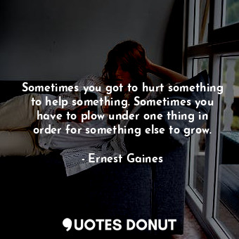 Sometimes you got to hurt something to help something. Sometimes you have to plow under one thing in order for something else to grow.