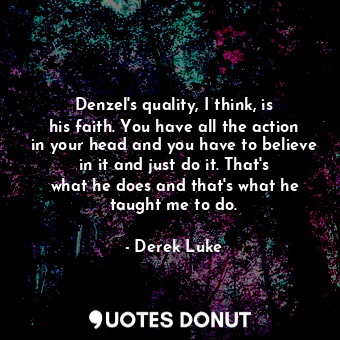 Denzel&#39;s quality, I think, is his faith. You have all the action in your head and you have to believe in it and just do it. That&#39;s what he does and that&#39;s what he taught me to do.