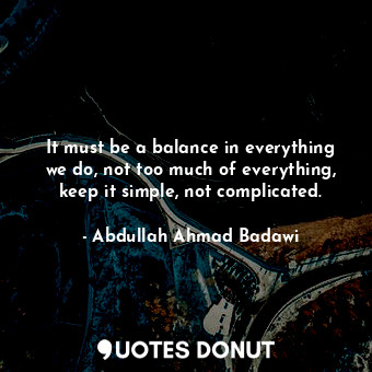 It must be a balance in everything we do, not too much of everything, keep it simple, not complicated.