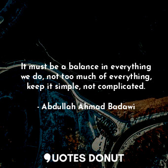  It must be a balance in everything we do, not too much of everything, keep it si... - Abdullah Ahmad Badawi - Quotes Donut