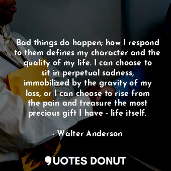 Bad things do happen; how I respond to them defines my character and the quality of my life. I can choose to sit in perpetual sadness, immobilized by the gravity of my loss, or I can choose to rise from the pain and treasure the most precious gift I have - life itself.