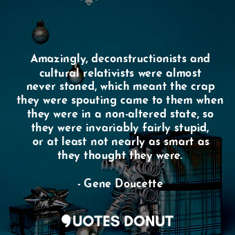 Amazingly, deconstructionists and cultural relativists were almost never stoned, which meant the crap they were spouting came to them when they were in a non-altered state, so they were invariably fairly stupid, or at least not nearly as smart as they thought they were.