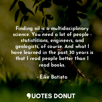 Finding oil is a multidisciplinary science. You need a lot of people - statisticians, engineers, and geologists, of course. And what I have learned in the past 30 years is that I read people better than I read books.