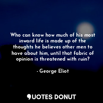 Who can know how much of his most inward life is made up of the thoughts he believes other men to have about him, until that fabric of opinion is threatened with ruin?