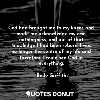  God had brought me to my knees and made me acknowledge my own nothingness, and o... - Bede Griffiths - Quotes Donut