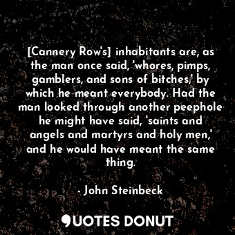 [Cannery Row's] inhabitants are, as the man once said, 'whores, pimps, gamblers, and sons of bitches,' by which he meant everybody. Had the man looked through another peephole he might have said, 'saints and angels and martyrs and holy men,' and he would have meant the same thing.