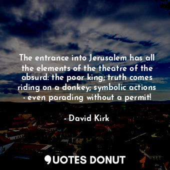 The entrance into Jerusalem has all the elements of the theatre of the absurd: the poor king; truth comes riding on a donkey; symbolic actions - even parading without a permit!