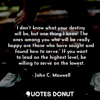 I don’t know what your destiny will be, but one thing I know: The ones among you who will be really happy are those who have sought and found how to serve.” If you want to lead on the highest level, be willing to serve on the lowest.