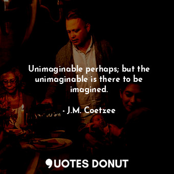 Unimaginable perhaps; but the unimaginable is there to be imagined.