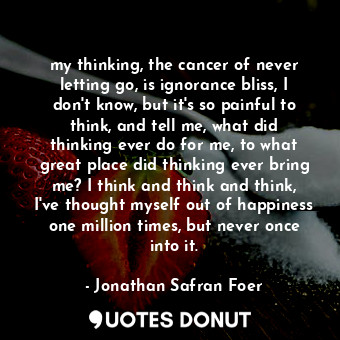 my thinking, the cancer of never letting go, is ignorance bliss, I don't know, but it's so painful to think, and tell me, what did thinking ever do for me, to what great place did thinking ever bring me? I think and think and think, I've thought myself out of happiness one million times, but never once into it.