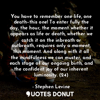 You have to remember one life, one death–this one! To enter fully the day, the hour, the moment whether it appears as life or death, whether we catch it on the inbreath or outbreath, requires only a moment, this moment. And along with it all the mindfulness we can muster, and each stage of our ongoing birth, and the confident joy of our inherent luminosity. (24)
