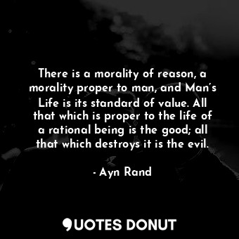 There is a morality of reason, a morality proper to man, and Man’s Life is its standard of value. All that which is proper to the life of a rational being is the good; all that which destroys it is the evil.