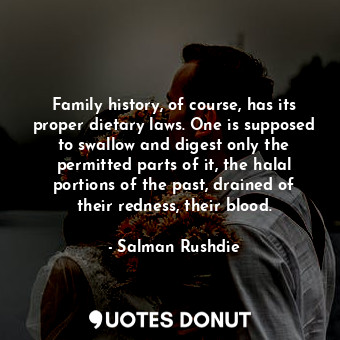 Family history, of course, has its proper dietary laws. One is supposed to swallow and digest only the permitted parts of it, the halal portions of the past, drained of their redness, their blood.