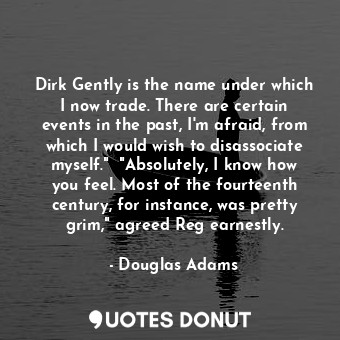 Dirk Gently is the name under which I now trade. There are certain events in the past, I'm afraid, from which I would wish to disassociate myself."  "Absolutely, I know how you feel. Most of the fourteenth century, for instance, was pretty grim," agreed Reg earnestly.