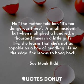 No," the mother told her. "It's too dangerous there".  A small incident, but when multiplied a hundred, a thousand times in a little girl's life, she learns that she's not as capable as a boy of handling life on the edge. She learns to hang back.