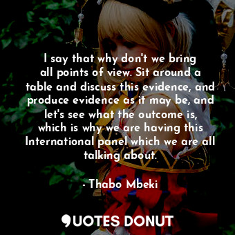 I say that why don&#39;t we bring all points of view. Sit around a table and discuss this evidence, and produce evidence as it may be, and let&#39;s see what the outcome is, which is why we are having this International panel which we are all talking about.