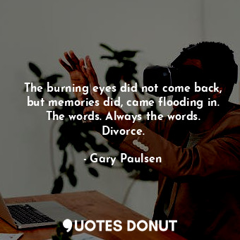 The burning eyes did not come back, but memories did, came flooding in. The words. Always the words. Divorce.