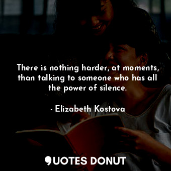 There is nothing harder, at moments, than talking to someone who has all the power of silence.