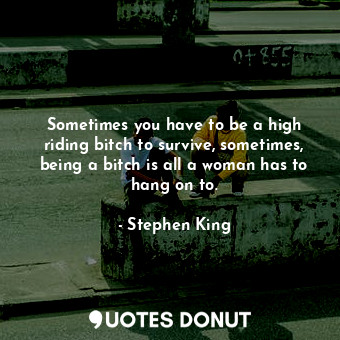 Sometimes you have to be a high riding bitch to survive, sometimes, being a bitch is all a woman has to hang on to.