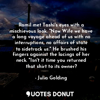 Ramil met Tashi's eyes with a mischievous look. "Now Wife we have a long voyage ahead of us with no interruptions, no affairs of state to sidetrack us." He brushed his fingers againist the lacings of her neck. "Isn't it time you returned that shirt to its owner?