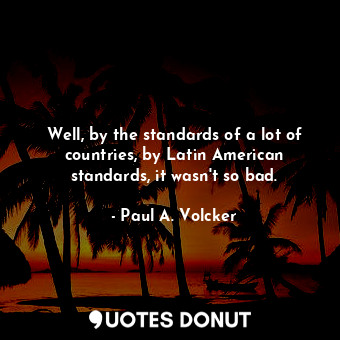  Well, by the standards of a lot of countries, by Latin American standards, it wa... - Paul A. Volcker - Quotes Donut